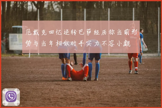 范戴克回忆逆转巴萨经历称当前形势与当年相似对手实力不容小觑