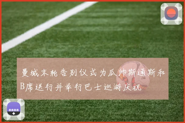 曼城末轮告别仪式为瓜帅斯通斯和B席送行并举行巴士巡游庆祝