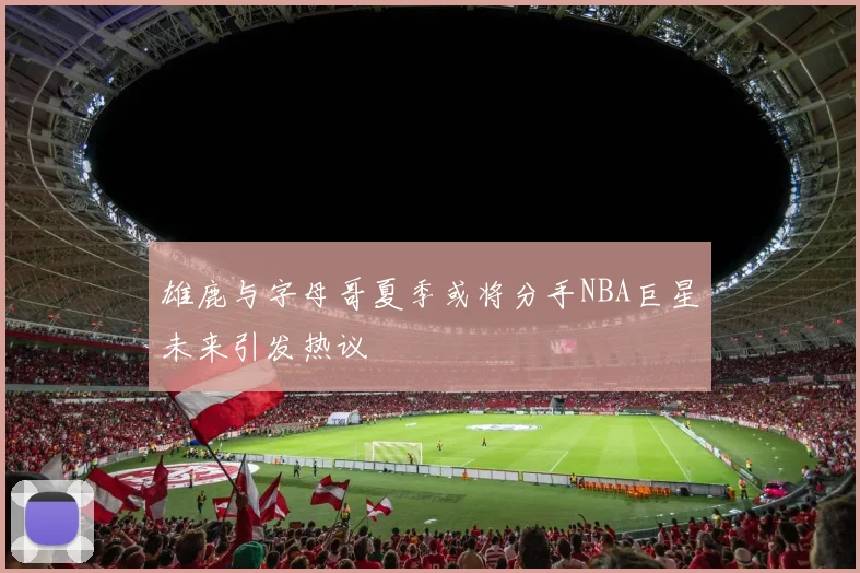 雄鹿与字母哥夏季或将分手NBA巨星未来引发热议