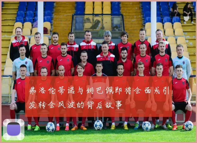 弗洛伦蒂诺与姆巴佩即将会面或引发转会风波的背后故事