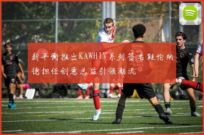 新平衡推出KAWHIV系列签名鞋伦纳德担任创意总监引领潮流