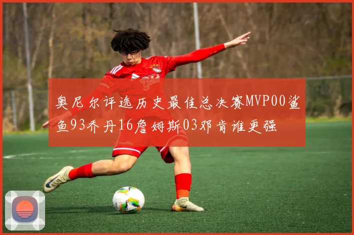 奥尼尔评选历史最佳总决赛MVP00鲨鱼93乔丹16詹姆斯03邓肯谁更强