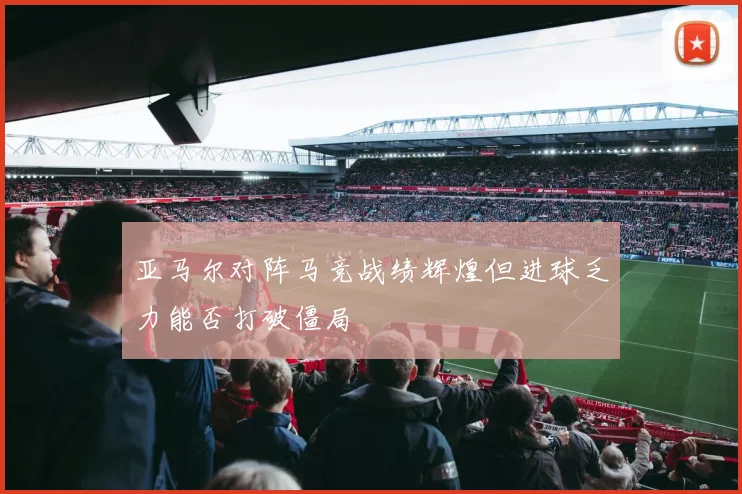 亚马尔对阵马竞战绩辉煌但进球乏力能否打破僵局