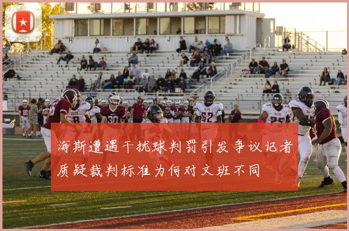 海斯遭遇干扰球判罚引发争议记者质疑裁判标准为何对文班不同