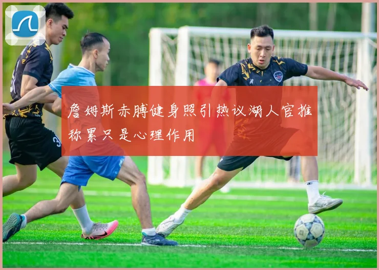 詹姆斯赤膊健身照引热议湖人官推称累只是心理作用