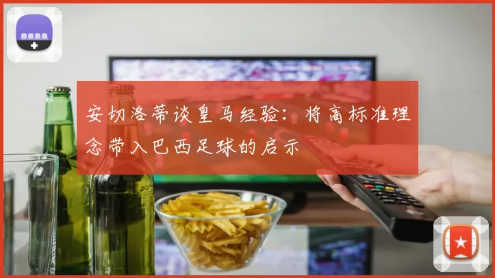 安切洛蒂谈皇马经验：将高标准理念带入巴西足球的启示