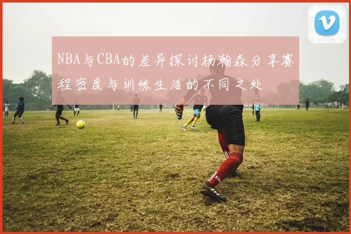 NBA与CBA的差异探讨杨瀚森分享赛程密度与训练生活的不同之处